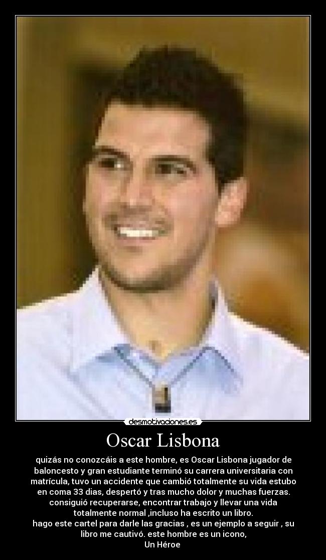 Oscar Lisbona - quizás no conozcáis a este hombre, es Oscar Lisbona jugador de
baloncesto y gran estudiante terminó su carrera universitaria con
matrícula, tuvo un accidente que cambió totalmente su vida estubo
en coma 33 dias, despertó y tras mucho dolor y muchas fuerzas.
consiguió recuperarse, encontrar trabajo y llevar una vida
totalmente normal ,incluso ha escrito un libro.
hago este cartel para darle las gracias , es un ejemplo a seguir , su
libro me cautivó. este hombre es un icono,
Un Héroe