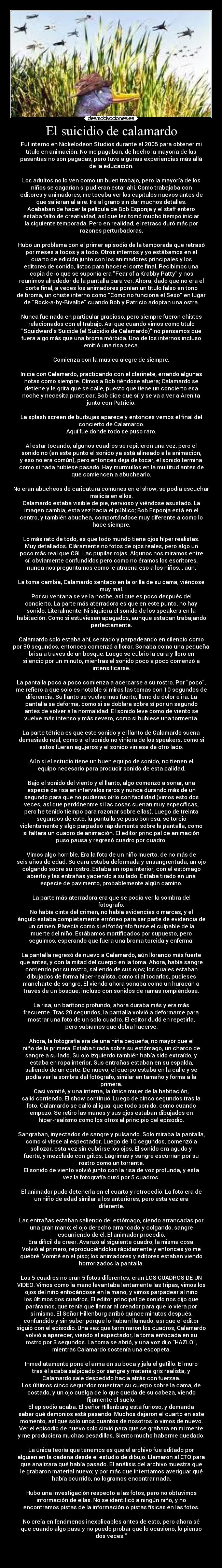 El suicidio de calamardo - Fuí interno en Nickelodeon Studios durante el 2005 para obtener mi
título en animación. No me pagaban, de hecho la mayoría de las
pasantías no son pagadas, pero tuve algunas experiencias más allá
de la educación.

Los adultos no lo ven como un buen trabajo, pero la mayoría de los
niños se cagarían si pudieran estar ahí. Como trabajaba con
editores y animadores, me tocaba ver los capítulos nuevos antes de
que salieran al aire. Iré al grano sin dar muchos detalles.
Acababan de hacer la película de Bob Esponja y el staff entero
estaba falto de creatividad, así que les tomó mucho tiempo iniciar
la siguiente temporada. Pero en realidad, el retraso duró más por
razones perturbadoras.

Hubo un problema con el primer episodio de la temporada que retrasó
por meses a todos y a todo. Otros internos y yo estábamos en el
cuarto de edición junto con los animadores principales y los
editores de sonido, listos para hacer el corte final. Recibimos una
copia de lo que se suponía era Fear of a Krabby Patty y nos
reunimos alrededor de la pantalla para ver. Ahora, dado que no era el
corte final, a veces los animadores ponían un título falso en tono
de broma, un chiste interno como Como no funciona el Sexo en lugar
de Rock-a-by-Bivalbe cuando Bob y Patricio adoptan una ostra.

Nunca fue nada en particular gracioso, pero siempre fueron chistes
relacionados con el trabajo. Así que cuando vimos como título
Squidwards Suicide (el Suicidio de Calamardo) no pensamos que
fuera algo más que una broma mórbida. Uno de los internos incluso
emitió una risa seca.

Comienza con la música alegre de siempre.

Inicia con Calamardo, practicando con el clarinete, errando algunas
notas como siempre. Oímos a Bob riéndose afuera; Calamardo se
detiene y le grita que se calle, puesto que tiene un concierto esa
noche y necesita practicar. Bob dice que sí, y se va a ver a Arenita
junto con Patricio.

La splash screen de burbujas aparece y entonces vemos el final del
concierto de Calamardo.
Aquí fue donde todo se puso raro.

Al estar tocando, algunos cuadros se repitieron una vez, pero el
sonido no (en este punto el sonido ya está alineado a la animación,
y eso no era común), pero entonces deja de tocar, el sonido termina
como si nada hubiese pasado. Hay murmullos en la multitud antes de
que comiencen a abuchearlo.

No eran abucheos de caricatura comunes en el show, se podía escuchar
malicia en ellos.
Calamardo estaba visible de pie, nervioso y viéndose asustado. La
imagen cambia, esta vez hacia el público; Bob Esponja está en el
centro, y también abuchea, comportándose muy diferente a como lo
hace siempre.

Lo más rato de todo, es que todo mundo tiene ojos híper realistas.
Muy detallados. Cláramente no fotos de ojos reales, pero algo un
poco más real que CGI. Las pupilas rojas. Algunos nos miramos entre
sí, obviamente confundidos pero como no éramos los escritores,
nunca nos preguntamos como le atraería eso a los niños... aún.

La toma cambia, Calamardo sentado en la orilla de su cama, viéndose
muy mal.
Por su ventana se ve la noche, así que es poco después del
concierto. La parte más aterradora es que en este punto, no hay
sonido. Literalmente. Ni siquiera el sonido de los speakers en la
habitación. Como si estuviesen apagados, aunque estaban trabajando
perfectamente.

Calamardo solo estaba ahí, sentado y parpadeando en silencio como
por 30 segundos, entonces comenzó a llorar. Sonaba como una pequeña
brisa a través de un bosque. Luego se cubrió la cara y lloró en
silencio por un minuto, mientras el sonido poco a poco comenzó a
intensificarse.

La pantalla poco a poco comienza a acercarse a su rostro. Por poco,
me refiero a que solo es notable si miras las tomas con 10 segundos de
diferencia. Su llanto se vuelve más fuerte, lleno de dolor e ira. La
pantalla se deforma, como si se doblara sobre sí por un segundo
antes de volver a la normalidad. El sonido leve como de viento se
vuelve más intenso y más severo, como si hubiese una tormenta.

La parte tétrica es que este sonido y el llanto de Calamardo suena
demasiado real, como si el sonido no viniera de los speakers, como si
estos fueran agujeros y el sonido viniese de otro lado.

Aún si el estudio tiene un buen equipo de sonido, no tienen el
equipo necesario para producir sonido de esta calidad.

Bajo el sonido del viento y el llanto, algo comenzó a sonar, una
especie de risa en intervalos raros y nunca durando más de un
segundo para que no pudieras oírlo con facilidad (vimos esto dos
veces, así que perdónenme si las cosas suenan muy específicas,
pero he tenido tiempo para razonar sobre ellas). Luego de treinta
segundos de esto, la pantalla se puso borrosa, se torció
violentamente y algo parpadeó rápidamente sobre la pantalla, como
si faltara un cuadro de animación. El editor principal de animación
puso pausa y regresó cuadro por cuadro.

Vimos algo horrible. Era la foto de un niño muerto, de no más de
seis años de edad. Su cara estaba deformada y ensangrentada, un ojo
colgando sobre su rostro. Estaba en ropa interior, con el estómago
abierto y las entrañas yaciendo a su lado. Estaba tirado en una
especie de pavimento, probablemente algún camino.

La parte más aterradora era que se podía ver la sombra del
fotógrafo.
No había cinta del crimen, no había evidencias o marcas, y el
ángulo estaba completamente erróneo para ser parte de evidencia de
un crimen. Pàrecía como si el fotógrafo fuese el culpable de la
muerte del niño. Estábamos mortificados por supuesto, pero
seguimos, esperando que fuera una broma torcida y enferma.

La pantalla regresó de nuevo a Calamardo, aún llorando más fuerte
que antes, y con la mitad del cuerpo en la toma. Ahora, había sangre
corriendo por su rostro, saliendo de sus ojos; los cuales estaban
dibujados de forma hiper-realísta, como si al tocarlos, pudieses
mancharte de sangre. El viendo ahora sonaba como un huracán a
través de un bosque; incluso con sonidos de ramas rompiéndose.

La risa, un barítono profundo, ahora duraba más y era más
frecuente. Tras 20 segundos, la pantalla volvió a deformarse para
mostrar una foto de un solo cuadro. El editor dudó en repetirla,
pero sabíamos que debía hacerse.

Ahora, la fotografía era de una niña pequeña, no mayor que el
niño de la primera. Estaba tirada sobre su estómago, un charco de
sangre a su lado. Su ojo izquierdo también había sido extraído, y
estaba en ropa interior. Sus entrañas estaban en su espalda,
saliendo de un corte. De nuevo, el cuerpo estaba en la calle y se
podía ver la sombra del fotógrafo, similar en tamaño y forma a la
primera.
Casi vomité, y una interna, la única mujer de la habitación,
salió corriendo. El show continuó. Luego de cinco segundos tras la
foto, Calamardo se calló al igual que todo sonido, como cuando
empezó. Se retiró las manos y sus ojos estaban dibujados en
híper-realismo como los otros al principio del episodio.

Sangraban, inyectados de sangre y pulsando. Solo miraba la pantalla,
como si viese al espectador. Luego de 10 segundos, comenzó a
sollozar, esta vez sin cubrirse los ojos. El sonido era agudo y
fuerte, y mezclado con gritos. Lágrimas y sangre escurrían por su
rostro como un torrente.
El sonido de viento volvió junto con la risa de voz profunda, y esta
vez la fotografía duró por 5 cuadros.

El animador pudo detenerla en el cuarto y retrocedió. La foto era de
un niño de edad similar a los anteriores, pero esta vez era
diferente.

Las entrañas estaban saliendo del estómago, siendo arrancadas por
una gran mano; el ojo derecho arrancado y colgando, sangre
escurriendo de él. El animador procedió.
Era difícil de creer. Avanzó al siguiente cuadro, la misma cosa.
Volvió al primero, reproduciéndolos rápidamente y entonces yo me
quebré. Vomité en el piso; los animadores y editores estaban viendo
horrorizados la pantalla.

Los 5 cuadros no eran 5 fotos diferentes, eran LOS CUADROS DE UN
VIDEO. Vimos como la mano levantaba lentamente las tripas, vimos los
ojos del niño enfocándose en la mano, y vimos parpadear al niño
los últimos dos cuadros. El editor principal de sonido nos dijo que
paráramos, que tenía que llamar al creador para que lo viera por
sí mismo. El Señor Hillenburg arribó quince minutos después,
confundido y sin saber porqué lo habían llamado, así que el editor
siguió con el episodio. Una vez que terminaron los cuadros, Calamardo
volvió a aparecer, viendo al espectador, la toma enfocada en su
rostro por 3 segundos. La toma se abrió, y una voz dijo HAZLO,
mientras Calamardo sostenía una escopeta.

Inmediatamente pone el arma en su boca y jala el gatillo. El muro
tras él acaba salpicado por sangre y materia gris realista, y
Calamardo sale despedido hacia atrás con fuerzaa.
Los últimos cinco segundos muestran su cuerpo sobre la cama, de
costado, y un ojo cuelga de lo que queda de su cabeza, viendo
fijamente el suelo.
El episodio acaba. El señor Hillenburg está furioso, y demanda
saber qué demonios está pasando. Muchos dejaron el cuarto en este
momento, así que solo unos cuantos de nosotros lo vimos de nuevo.
Ver el episodio de nuevo solo sirvió para que se grabara en mi mente
y me produciera muchas pesadillas. Siento mucho haberme quedado.

La única teoría que tenemos es que el archivo fue editado por
alguien en la cadena desde el estudio de dibujo. Llamaron al CTO para
que analizara qué había pasado. El análisis del archivo muestra que
le grabaron material nuevo; y por más que intentamos averiguar qué
había ocurrido, no logramos encontrar nada.

Hubo una investigación respecto a las fotos, pero no obtuvimos
información de ellas. No se identificó a ningún niño, y no
encontramos pistas de la información o pistas físicas en las fotos.

No creía en fenómenos inexplicables antes de esto, pero ahora sé
que cuando algo pasa y no puedo probar qué lo ocasionó, lo pienso
dos veces.



