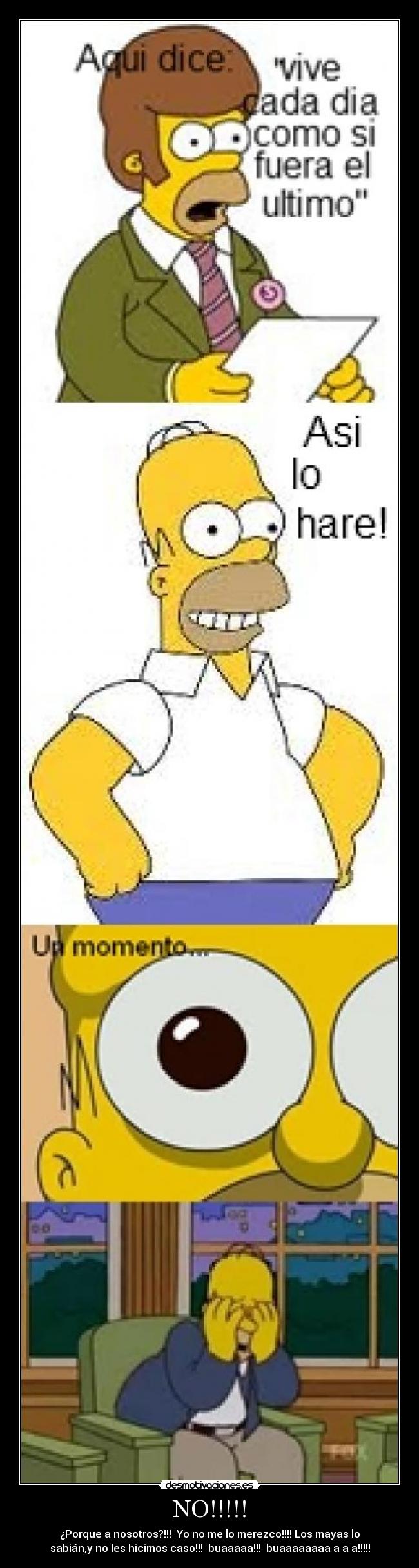 NO!!!!! - ¿Porque a nosotros?!!! Yo no me lo merezco!!!! Los mayas lo
sabián,y no les hicimos caso!!! buaaaaa!!! buaaaaaaaa a a a!!!!!