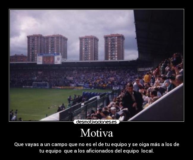 Motiva - Que vayas a un campo que no es el de tu equipo y se oiga más a los de
tu equipo que a los aficionados del equipo local.