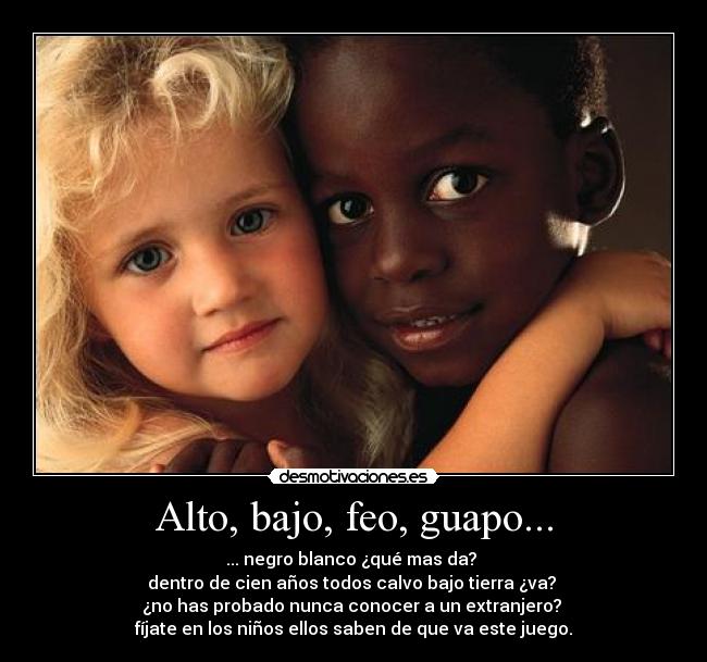 Alto, bajo, feo, guapo... - ... negro blanco ¿qué mas da? 
dentro de cien años todos calvo bajo tierra ¿va? 
¿no has probado nunca conocer a un extranjero? 
fíjate en los niños ellos saben de que va este juego.