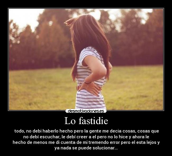 Lo fastidie - todo, no debi haberlo hecho pero la gente me decia cosas, cosas que
no debí escuchar, le debí creer a el pero no lo hice y ahora le
hecho de menos me di cuenta de mi tremendo error pero el esta lejos y
ya nada se puede solucionar...