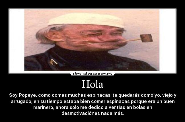 Hola - Soy Popeye, como comas muchas espinacas, te quedarás como yo, viejo y
arrugado, en su tiempo estaba bien comer espinacas porque era un buen
marinero, ahora solo me dedico a ver tías en bolas en
desmotivaciónes nada más.