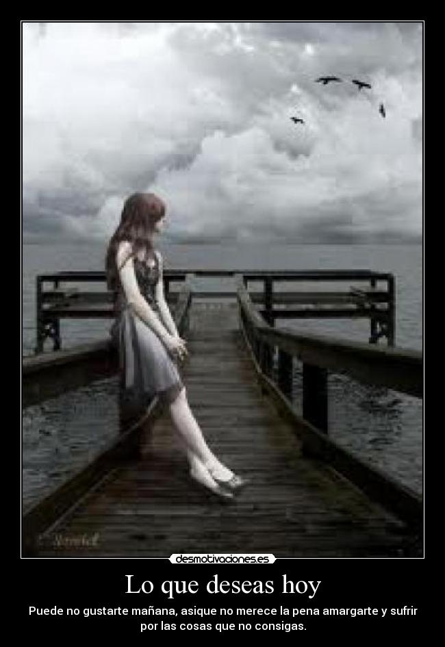 Lo que deseas hoy - Puede no gustarte mañana, asique no merece la pena amargarte y sufrir
por las cosas que no consigas.