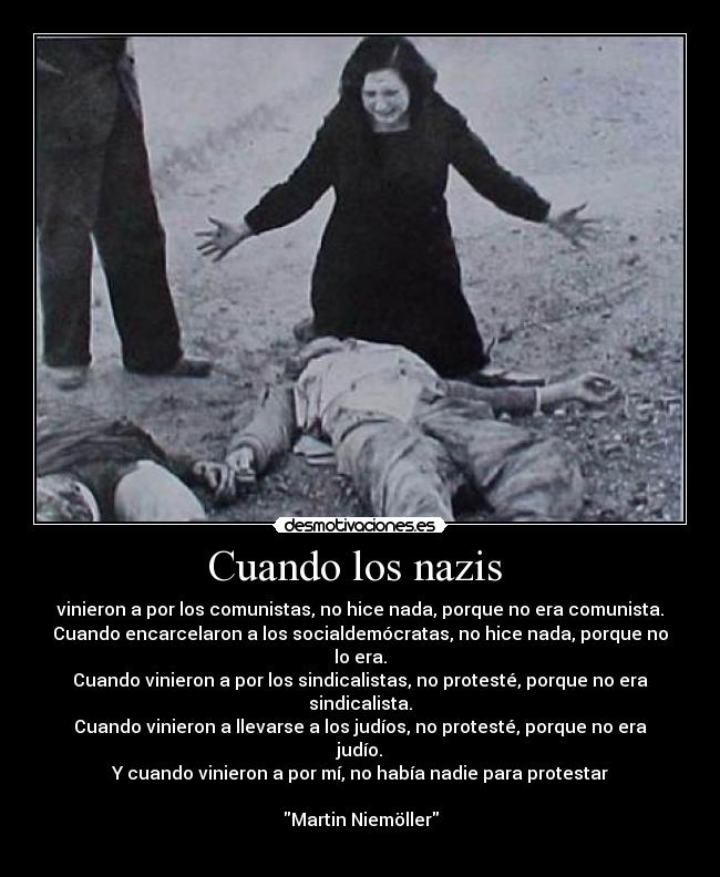 Cuando los nazis - vinieron a por los comunistas, no hice nada, porque no era comunista.
Cuando encarcelaron a los socialdemócratas, no hice nada, porque no lo era.
Cuando vinieron a por los sindicalistas, no protesté, porque no era sindicalista.
Cuando vinieron a llevarse a los judíos, no protesté, porque no era judío.
Y cuando vinieron a por mí, no había nadie para protestar
Martin Niemöller