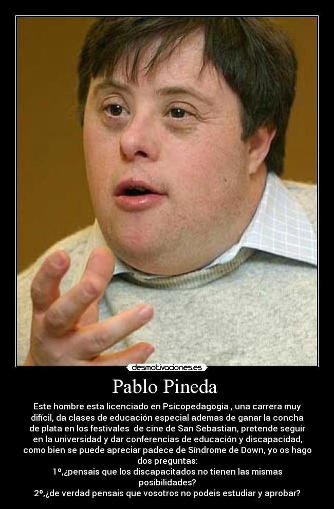 Pablo Pineda - Este hombre esta licenciado en Psicopedagogia , una carrera muy
difícil, da clases de educación especial ademas de ganar la concha
de plata en los festivales de cine de San Sebastian, pretende seguir
en la universidad y dar conferencias de educación y discapacidad,
como bien se puede apreciar padece de Síndrome de Down, yo os hago
dos preguntas:
1º,¿pensais que los discapacitados no tienen las mismas
posibilidades?
2º,¿de verdad pensais que vosotros no podeis estudiar y aprobar?