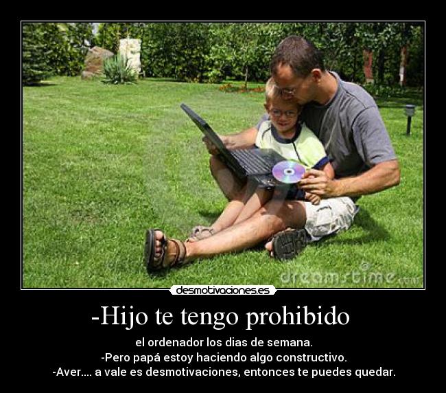 -Hijo te tengo prohibido  - el ordenador los dias de semana.
-Pero papá estoy haciendo algo constructivo.
-Aver.... a vale es desmotivaciones, entonces te puedes quedar.