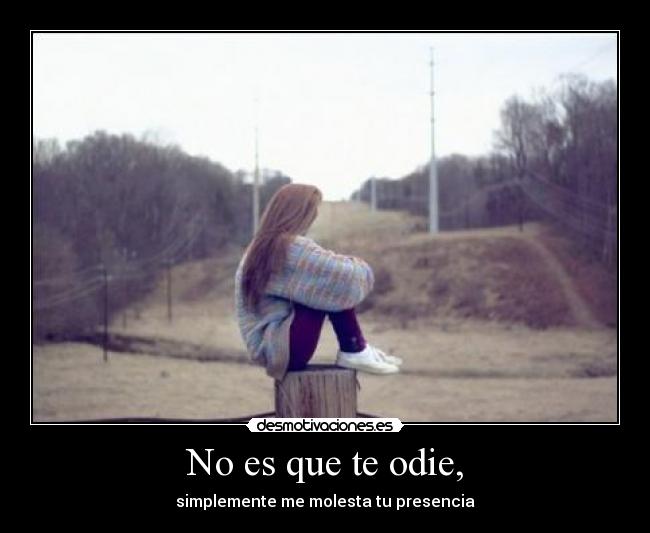 No es que te odie, - simplemente me molesta tu presencia
