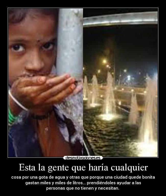 Esta la gente que haría cualquier - cosa por una gota de agua y otras que porque una ciudad quede bonita
gastan miles y miles de litros... prendiéndoles ayudar a las
personas que no tienen y necesitan.