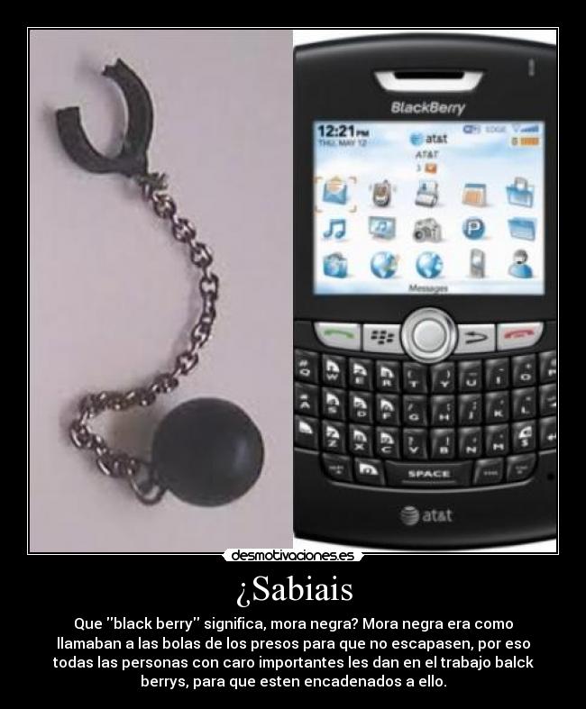 ¿Sabiais - Que black berry significa, mora negra? Mora negra era como
llamaban a las bolas de los presos para que no escapasen, por eso
todas las personas con caro importantes les dan en el trabajo balck
berrys, para que esten encadenados a ello.
