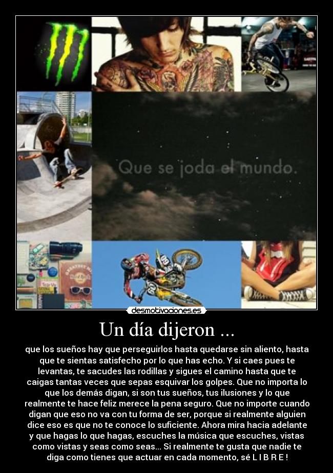 Un día dijeron ... - que los sueños hay que perseguirlos hasta quedarse sin aliento, hasta
que te sientas satisfecho por lo que has echo. Y si caes pues te
levantas, te sacudes las rodillas y sigues el camino hasta que te
caigas tantas veces que sepas esquivar los golpes. Que no importa lo
que los demás digan, si son tus sueños, tus ilusiones y lo que
realmente te hace feliz merece la pena seguro. Que no importe cuando
digan que eso no va con tu forma de ser, porque si realmente alguien
dice eso es que no te conoce lo suficiente. Ahora mira hacia adelante
y que hagas lo que hagas, escuches la música que escuches, vistas
como vistas y seas como seas... Si realmente te gusta que nadie te
diga como tienes que actuar en cada momento, sé L I B R E !