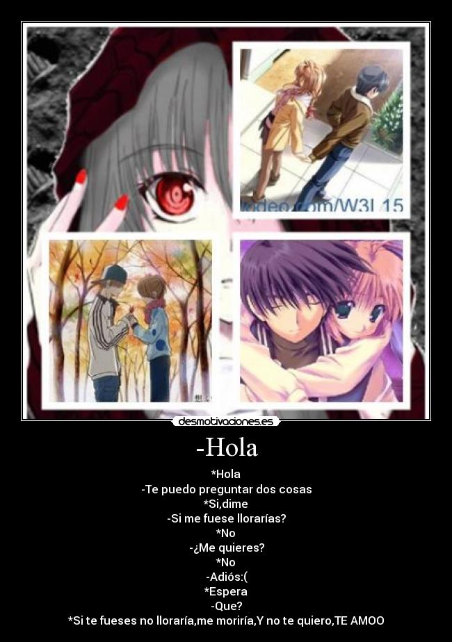 -Hola - *Hola
-Te puedo preguntar dos cosas
*Si,dime
-Si me fuese llorarías?
*No
-¿Me quieres?
*No
-Adiós:(
*Espera
-Que?
*Si te fueses no lloraría,me moriría,Y no te quiero,TE AMOO