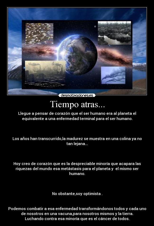 Tiempo atras... - Llegue a pensar de corazón que el ser humano era al planeta el
equivalente a una enfermedad terminal para el ser humano.
Los años han transcurrido,la madurez se muestra en una colina ya no
tan lejana...
Hoy creo de corazón que es la despreciable minoría que acapara las
riquezas del mundo esa metástasis para el planeta y el mismo ser
humano.
No obstante,soy optimista .
Podemos combatir a esa enfermedad transformándonos todos y cada uno
de nosotros en una vacuna,para nosotros mismos y la tierra.
Luchando contra esa minoría que es el cáncer de todos.