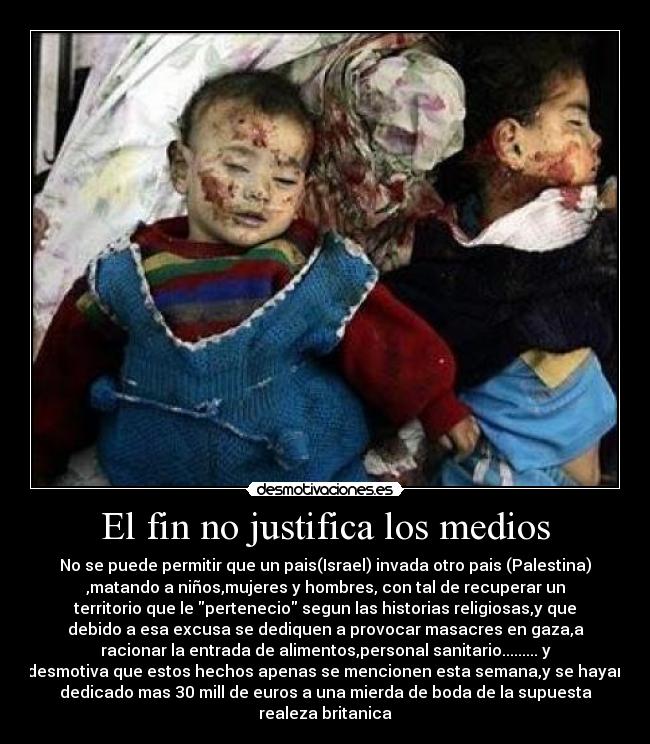 El fin no justifica los medios - No se puede permitir que un pais(Israel) invada otro pais (Palestina)
,matando a niños,mujeres y hombres, con tal de recuperar un
territorio que le pertenecio segun las historias religiosas,y que
debido a esa excusa se dediquen a provocar masacres en gaza,a
racionar la entrada de alimentos,personal sanitario......... y
desmotiva que estos hechos apenas se mencionen esta semana,y se hayan
dedicado mas 30 mill de euros a una mierda de boda de la supuesta
realeza britanica