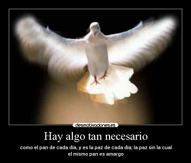 Hay algo tan necesario - como el pan de cada día, y es la paz de cada día; la paz sin la cual
el mismo pan es amargo