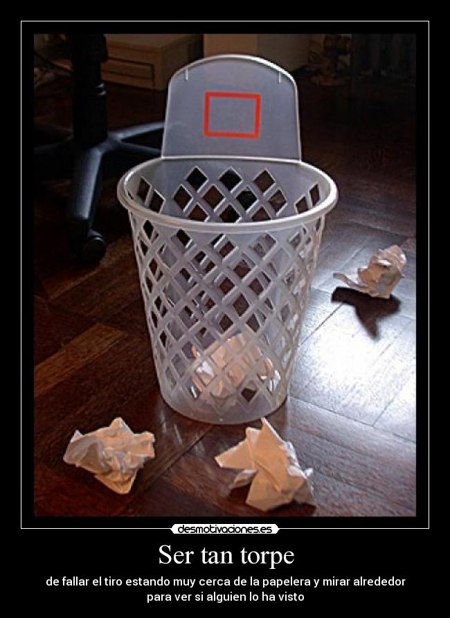 Ser tan torpe - de fallar el tiro estando muy cerca de la papelera y mirar alrededor
para ver si alguien lo ha visto