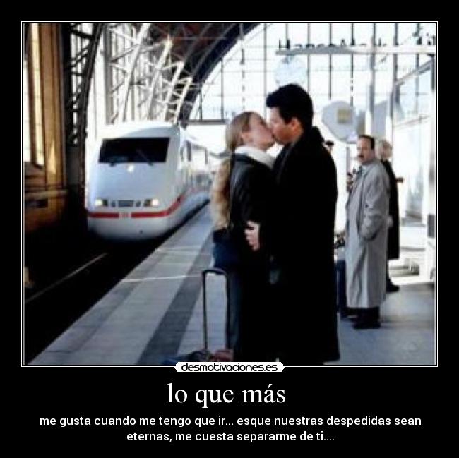 lo que más - me gusta cuando me tengo que ir... esque nuestras despedidas sean
eternas, me cuesta separarme de ti....