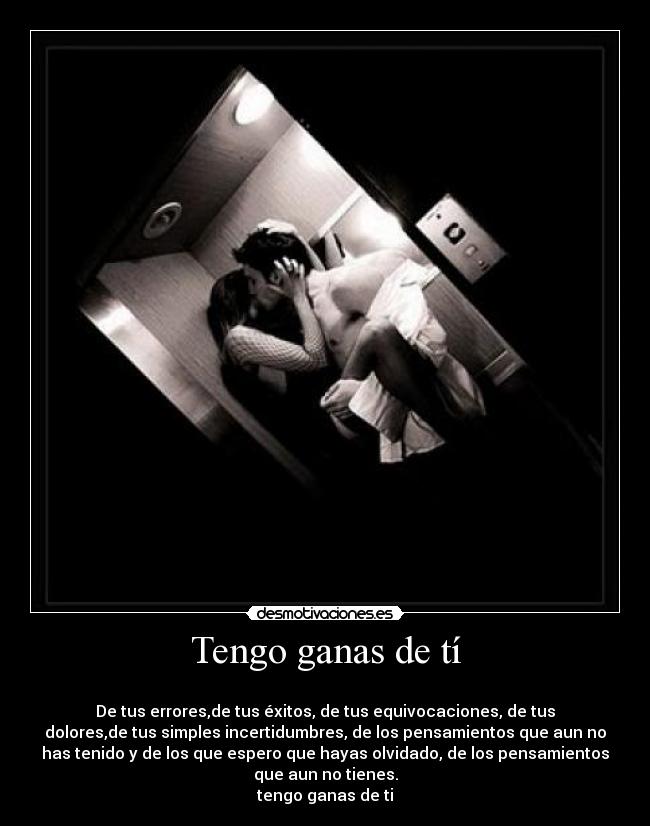 Tengo ganas de tí - 
De tus errores,de tus éxitos, de tus equivocaciones, de tus
dolores,de tus simples incertidumbres, de los pensamientos que aun no
has tenido y de los que espero que hayas olvidado, de los pensamientos
que aun no tienes.
tengo ganas de ti