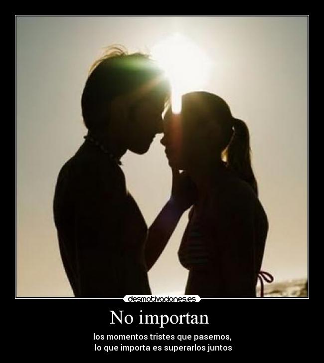 No importan - los momentos tristes que pasemos,
lo que importa es superarlos juntos