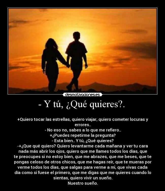 - Y tú, ¿Qué quieres?. -
+Quiero tocar las estrellas, quiero viajar, quiero cometer locuras y
errores..
- No eso no, sabes a lo que me refiero..
+¿Puedes repetirme la pregunta?
- Esta bien.. Y tú, ¿Qué quieres?
-+¿Que qué quiero? Quiero levantarme cada mañana y ver tu cara
nada más abrir los ojos, quiero que me llames todos los días, que
te preocupes si no estoy bien, que me abrazes, que me beses, que te
pongas celoso de otros chicos, que me hagas reír, que te mueras por
verme todos los días, que salgas para verme a mi, que vivas cada
día como si fuese el primero, que me digas que me quieres cuando lo
sientas, quiero vivir un sueño.
Nuestro sueño.