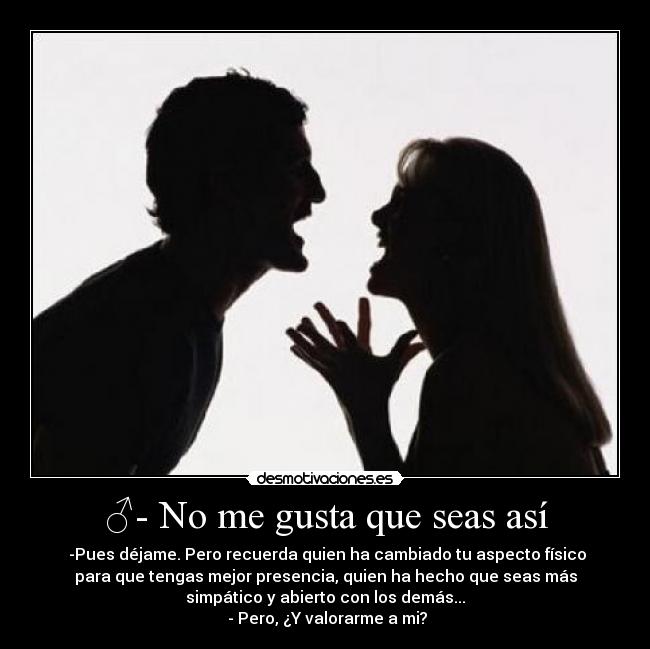 ♂- No me gusta que seas así - ♀-Pues déjame. Pero recuerda quien ha cambiado tu aspecto físico
para que tengas mejor presencia, quien ha hecho que seas más
simpático y abierto con los demás...
♂- Pero, ¿Y valorarme a mi?