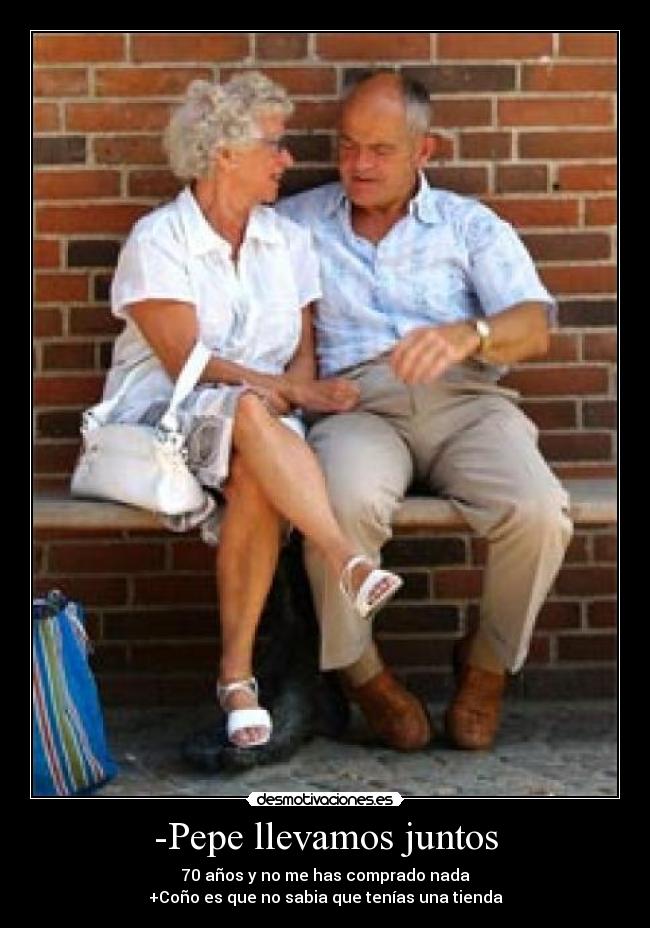 -Pepe llevamos juntos - 70 años y no me has comprado nada
+Coño es que no sabia que tenías una tienda