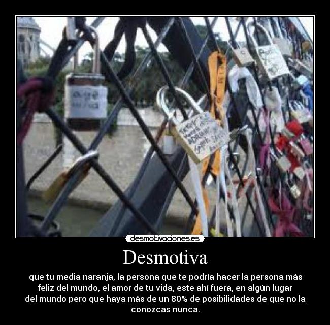 Desmotiva - que tu media naranja, la persona que te podría hacer la persona más
feliz del mundo, el amor de tu vida, este ahí fuera, en algún lugar
del mundo pero que haya más de un 80% de posibilidades de que no la
conozcas nunca.