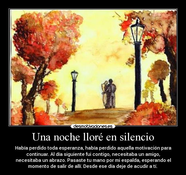 Una noche lloré en silencio - Había perdido toda esperanza, había perdido aquella motivación para
continuar. Al día siguiente fui contigo, necesitaba un amigo,
necesitaba un abrazo. Pasaste tu mano por mi espalda, esperando el
momento de salir de allí. Desde ese día deje de acudir a tí. 