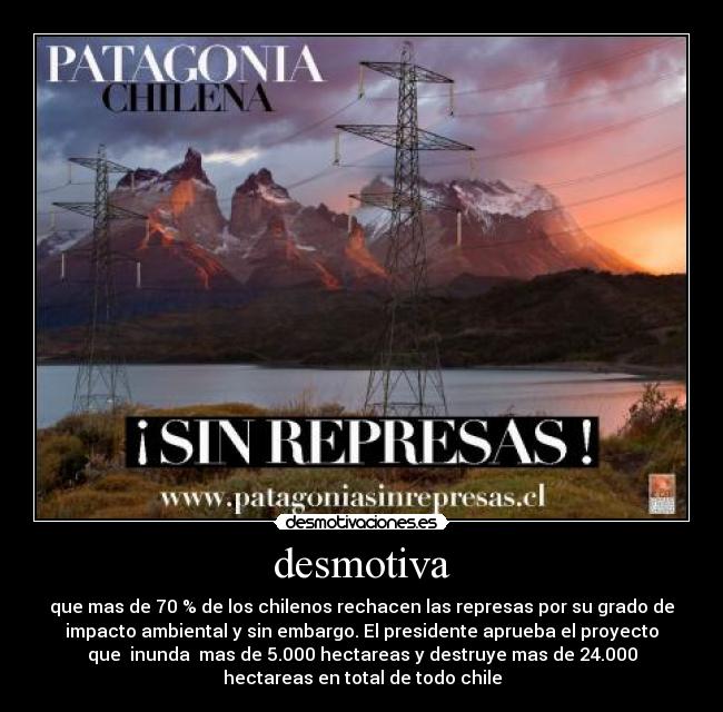 desmotiva - que mas de 70 % de los chilenos rechacen las represas por su grado de
impacto ambiental y sin embargo. El presidente aprueba el proyecto
que inunda mas de 5.000 hectareas y destruye mas de 24.000
hectareas en total de todo chile