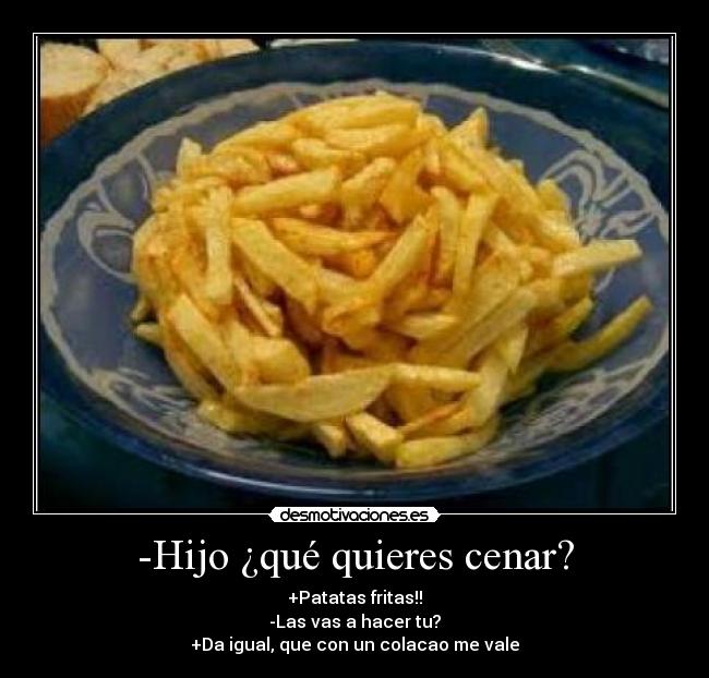 -Hijo ¿qué quieres cenar? - +Patatas fritas!!
-Las vas a hacer tu?
+Da igual, que con un colacao me vale