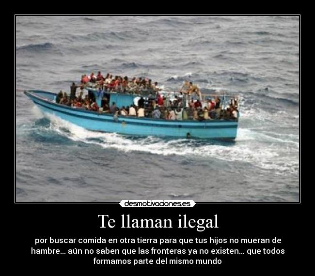 Te llaman ilegal - por buscar comida en otra tierra para que tus hijos no mueran de
hambre... aún no saben que las fronteras ya no existen... que todos
formamos parte del mismo mundo