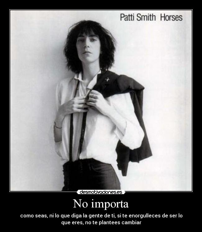 No importa - como seas, ni lo que diga la gente de ti, si te enorgulleces de ser lo
que eres, no te plantees cambiar