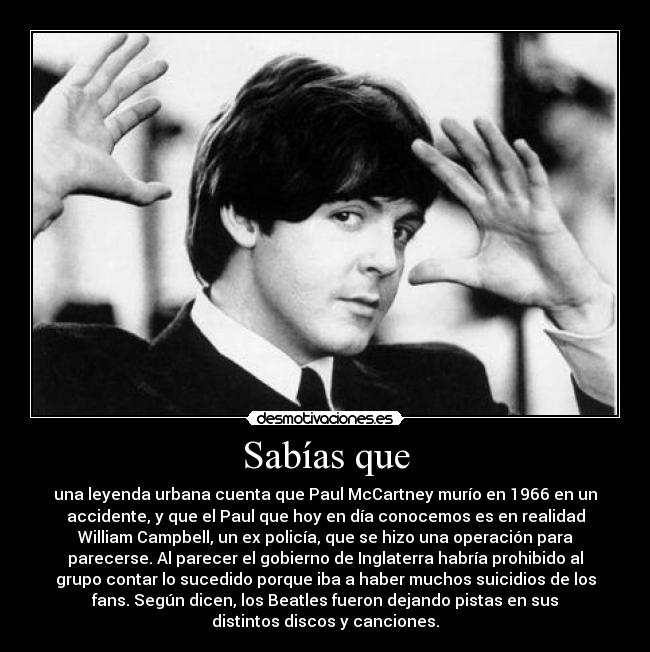 Sabías que - una leyenda urbana cuenta que Paul McCartney murío en 1966 en un
accidente, y que el Paul que hoy en día conocemos es en realidad
William Campbell, un ex policía, que se hizo una operación para
parecerse. Al parecer el gobierno de Inglaterra habría prohibido al
grupo contar lo sucedido porque iba a haber muchos suicidios de los
fans. Según dicen, los Beatles fueron dejando pistas en sus
distintos discos y canciones.
