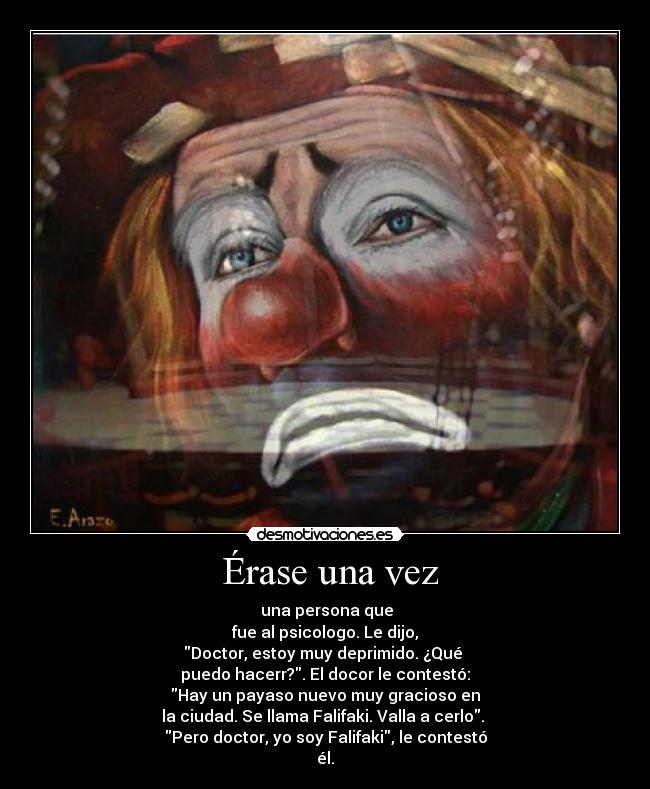  Érase una vez -  una persona que
fue al psicologo. Le dijo,
Doctor, estoy muy deprimido. ¿Qué 
puedo hacerr?. El docor le contestó:
Hay un payaso nuevo muy gracioso en
la ciudad. Se llama Falifaki. Valla a cerlo. 
Pero doctor, yo soy Falifaki, le contestó
él.