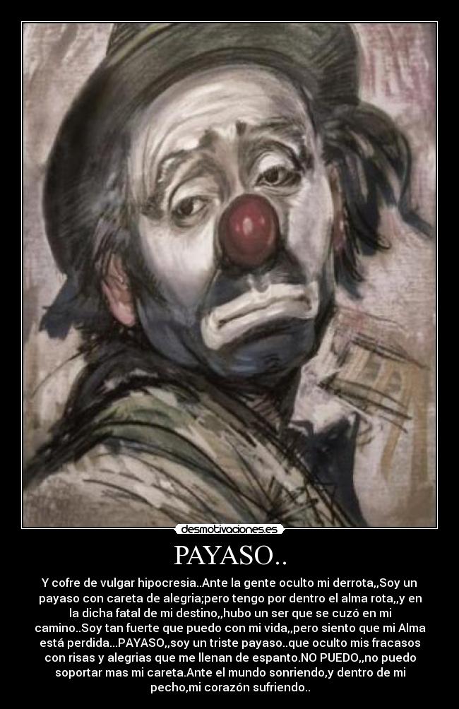 PAYASO.. - Y cofre de vulgar hipocresia..Ante la gente oculto mi derrota,,Soy un
payaso con careta de alegria;pero tengo por dentro el alma rota,,y en
la dicha fatal de mi destino,,hubo un ser que se cuzó en mi
camino..Soy tan fuerte que puedo con mi vida,,pero siento que mi Alma
está perdida...PAYASO,,soy un triste payaso..que oculto mis fracasos
con risas y alegrias que me llenan de espanto.NO PUEDO,,no puedo
soportar mas mi careta.Ante el mundo sonriendo,y dentro de mi
pecho,mi corazón sufriendo..