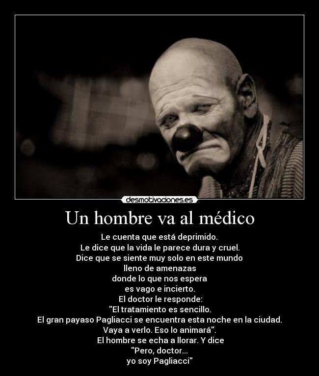 Un hombre va al médico -  Le cuenta que está deprimido. 
Le dice que la vida le parece dura y cruel.
 Dice que se siente muy solo en este mundo 
lleno de amenazas
 donde lo que nos espera 
es vago e incierto.
 El doctor le responde:
El tratamiento es sencillo.
 El gran payaso Pagliacci se encuentra esta noche en la ciudad. 
Vaya a verlo. Eso lo animará.
 El hombre se echa a llorar. Y dice
 Pero, doctor... 
yo soy Pagliacci