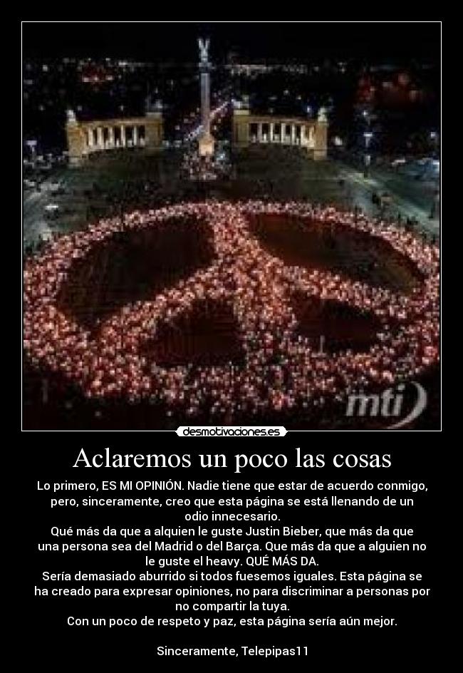 Aclaremos un poco las cosas - Lo primero, ES MI OPINIÓN. Nadie tiene que estar de acuerdo conmigo,
pero, sinceramente, creo que esta página se está llenando de un
odio innecesario.
Qué más da que a alquien le guste Justin Bieber, que más da que
una persona sea del Madrid o del Barça. Que más da que a alguien no
le guste el heavy. QUÉ MÁS DA.
Sería demasiado aburrido si todos fuesemos iguales. Esta página se
ha creado para expresar opiniones, no para discriminar a personas por
no compartir la tuya.
Con un poco de respeto y paz, esta página sería aún mejor.
Sinceramente, Telepipas11