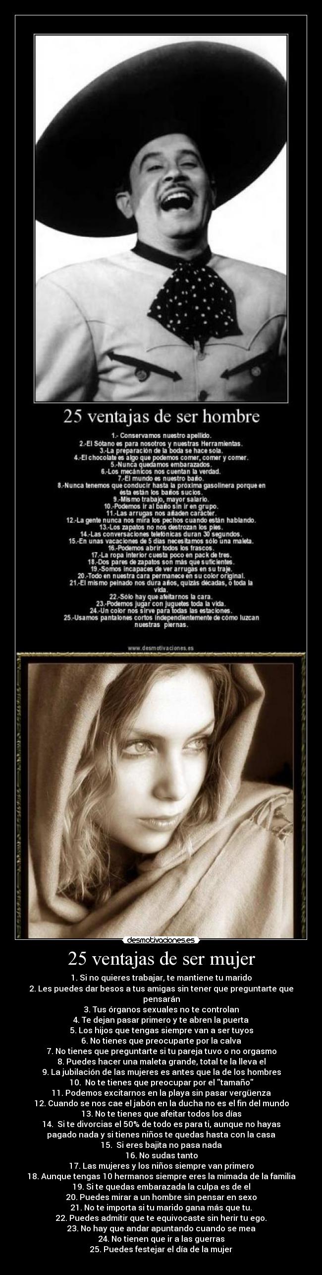 25 ventajas de ser mujer - 1. Si no quieres trabajar, te mantiene tu marido
2. Les puedes dar besos a tus amigas sin tener que preguntarte que
pensarán
3. Tus órganos sexuales no te controlan
4. Te dejan pasar primero y te abren la puerta
5. Los hijos que tengas siempre van a ser tuyos
6. No tienes que preocuparte por la calva
7. No tienes que preguntarte si tu pareja tuvo o no orgasmo
8. Puedes hacer una maleta grande, total te la lleva el
9. La jubilación de las mujeres es antes que la de los hombres
10. No te tienes que preocupar por el tamaño
11. Podemos excitarnos en la playa sin pasar vergüenza
12. Cuando se nos cae el jabón en la ducha no es el fin del mundo
13. No te tienes que afeitar todos los días
14. Si te divorcias el 50% de todo es para ti, aunque no hayas
pagado nada y si tienes niños te quedas hasta con la casa
15. Si eres bajita no pasa nada
16. No sudas tanto
17. Las mujeres y los niños siempre van primero
18. Aunque tengas 10 hermanos siempre eres la mimada de la familia
19. Si te quedas embarazada la culpa es de el
20. Puedes mirar a un hombre sin pensar en sexo
21. No te importa si tu marido gana más que tu.
22. Puedes admitir que te equivocaste sin herir tu ego.
23. No hay que andar apuntando cuando se mea
24. No tienen que ir a las guerras
25. Puedes festejar el día de la mujer