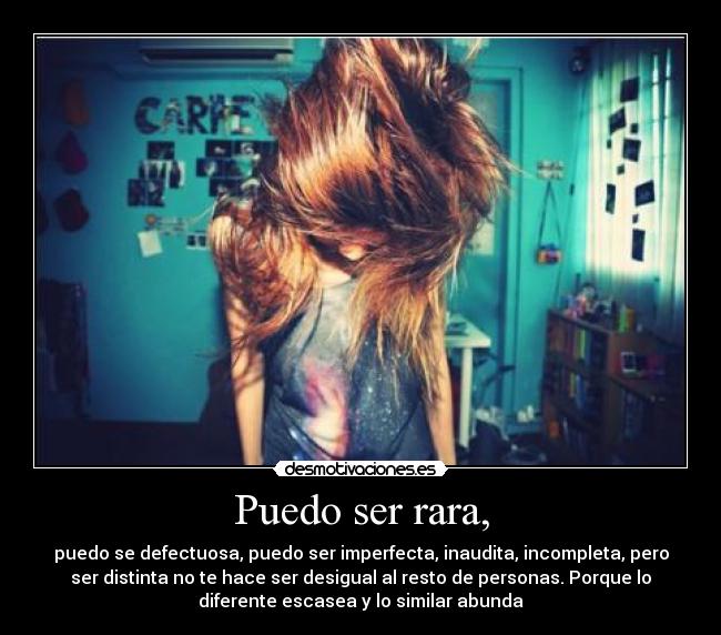 Puedo ser rara, - puedo se defectuosa, puedo ser imperfecta, inaudita, incompleta, pero
ser distinta no te hace ser desigual al resto de personas. Porque lo
diferente escasea y lo similar abunda