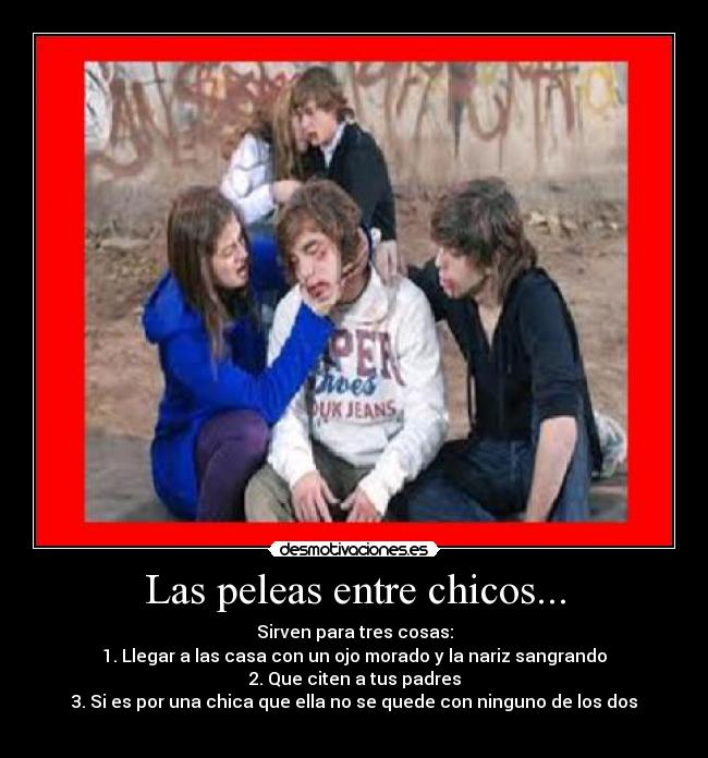 Las peleas entre chicos... - Sirven para tres cosas:
1. Llegar a las casa con un ojo morado y la nariz sangrando
2. Que citen a tus padres
3. Si es por una chica que ella no se quede con ninguno de los dos
