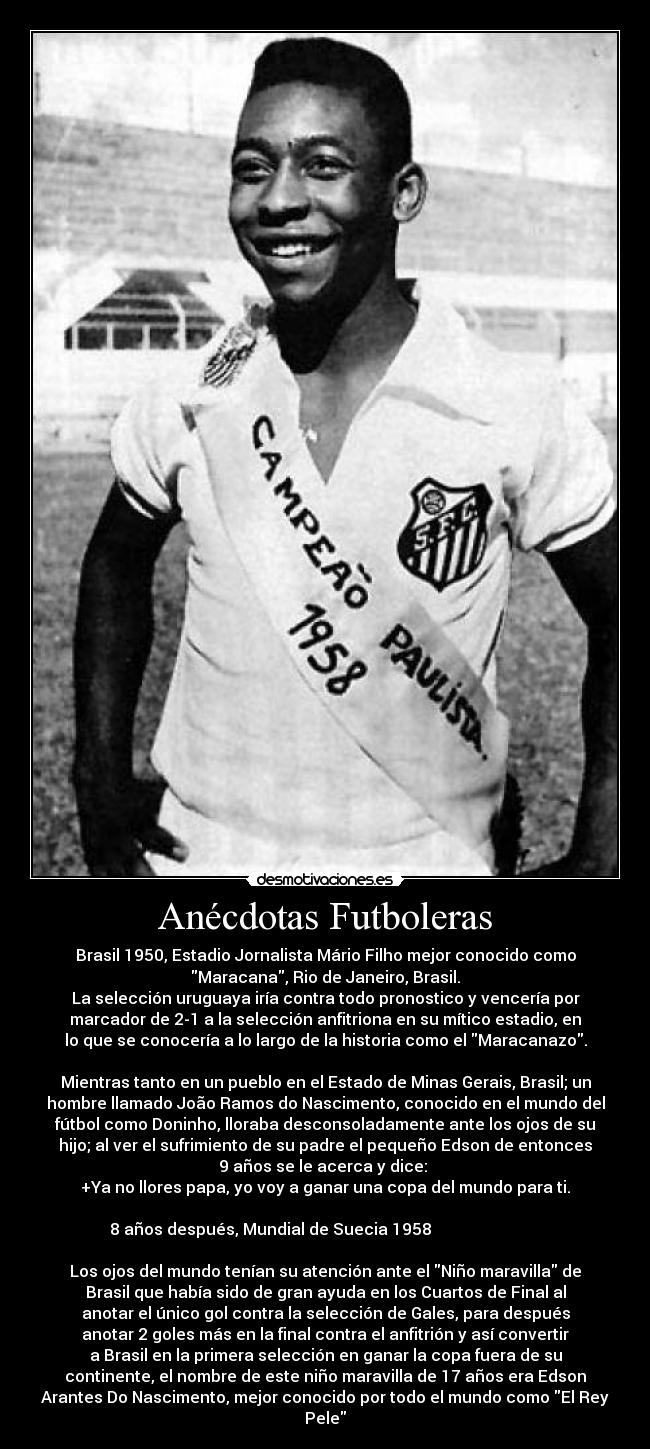 Anécdotas Futboleras - Brasil 1950, Estadio Jornalista Mário Filho mejor conocido como
Maracana, Rio de Janeiro, Brasil.
La selección uruguaya iría contra todo pronostico y vencería por
marcador de 2-1 a la selección anfitriona en su mítico estadio, en
lo que se conocería a lo largo de la historia como el Maracanazo.

Mientras tanto en un pueblo en el Estado de Minas Gerais, Brasil; un
hombre llamado João Ramos do Nascimento, conocido en el mundo del
fútbol como Doninho, lloraba desconsoladamente ante los ojos de su
hijo; al ver el sufrimiento de su padre el pequeño Edson de entonces
9 años se le acerca y dice: 
+Ya no llores papa, yo voy a ganar una copa del mundo para ti.

 8 años después, Mundial de Suecia 1958                            
                                   
Los ojos del mundo tenían su atención ante el Niño maravilla de
Brasil que había sido de gran ayuda en los Cuartos de Final al
anotar el único gol contra la selección de Gales, para después
anotar 2 goles más en la final contra el anfitrión y así convertir
a Brasil en la primera selección en ganar la copa fuera de su
continente, el nombre de este niño maravilla de 17 años era Edson
Arantes Do Nascimento, mejor conocido por todo el mundo como El Rey
Pele