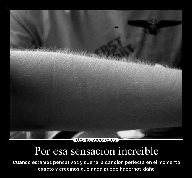 Por esa sensacion increible - Cuando estamos pensativos y suena la cancion perfecta en el momento
exacto y creemos que nada puede hacernos daño