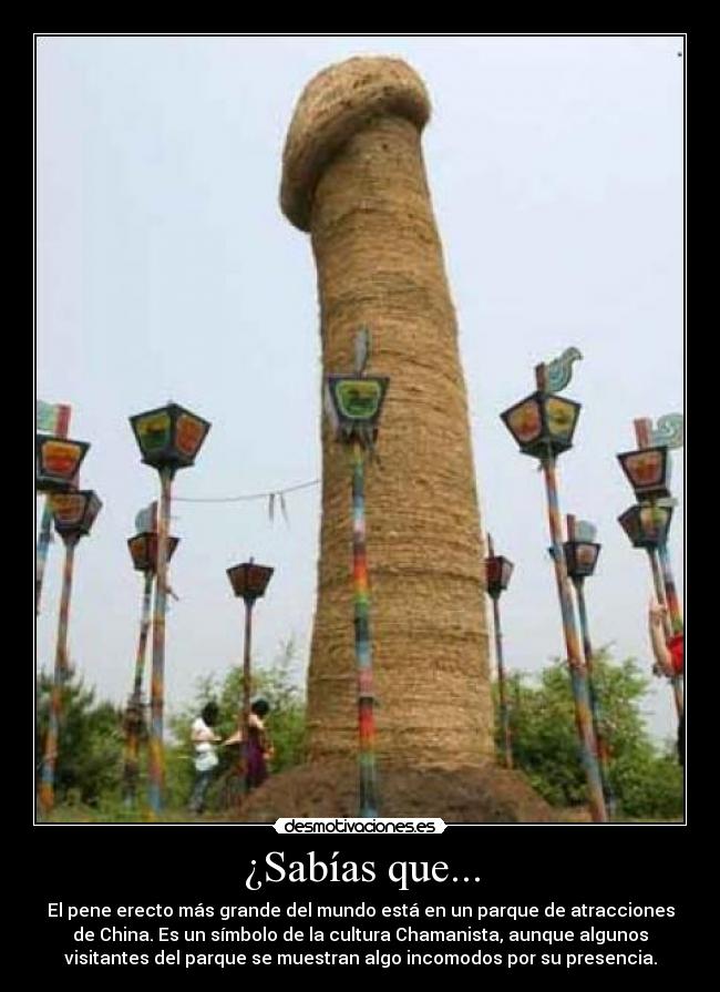 ¿Sabías que... - El pene erecto más grande del mundo está en un parque de atracciones
de China. Es un símbolo de la cultura Chamanista, aunque algunos
visitantes del parque se muestran algo incomodos por su presencia.