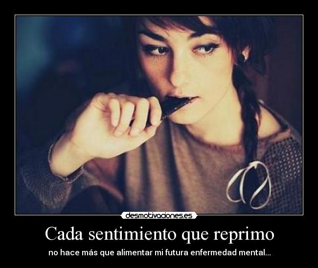 Cada sentimiento que reprimo - no hace más que alimentar mi futura enfermedad mental...