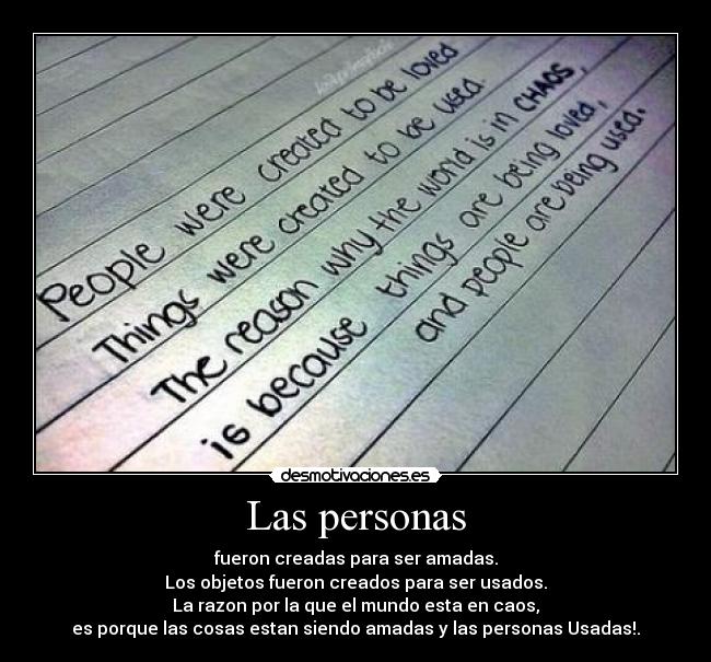 Las personas - fueron creadas para ser amadas.
Los objetos fueron creados para ser usados.
La razon por la que el mundo esta en caos,
es porque las cosas estan siendo amadas y las personas Usadas!.