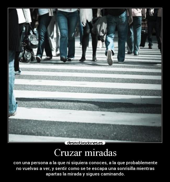 Cruzar miradas - con una persona a la que ni siquiera conoces, a la que probablemente
no vuelvas a ver, y sentir como se te escapa una sonrisilla mientras
apartas la mirada y sigues caminando.