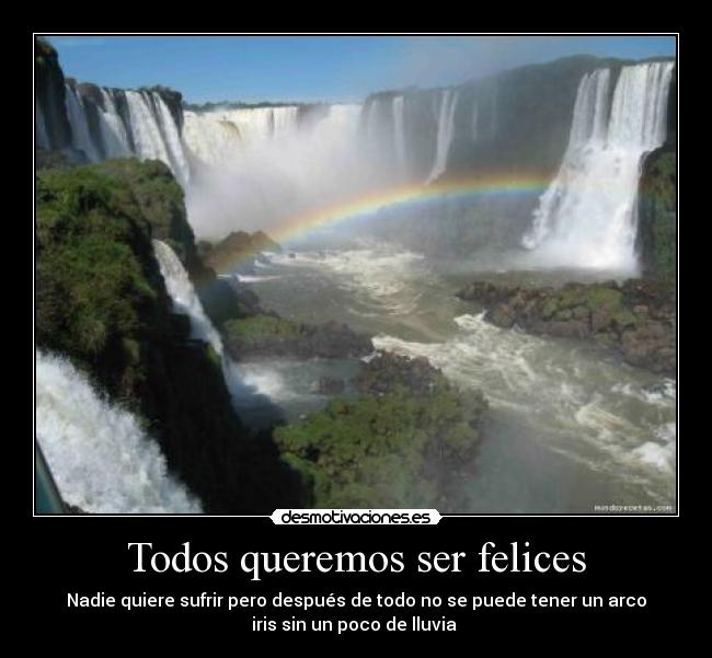 Todos queremos ser felices - Nadie quiere sufrir pero después de todo no se puede tener un arco
iris sin un poco de lluvia 