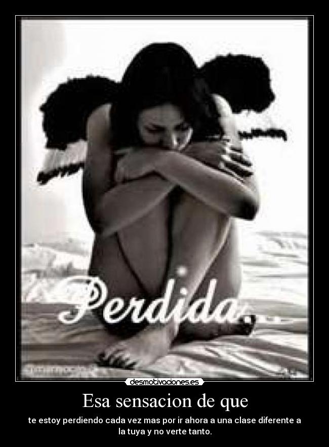 Esa sensacion de que - te estoy perdiendo cada vez mas por ir ahora a una clase diferente a
la tuya y no verte tanto.