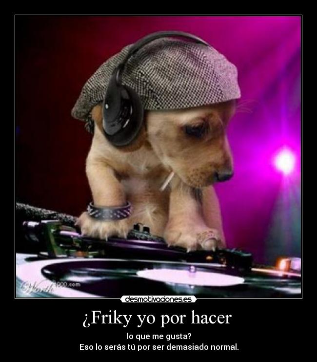 ¿Friky yo por hacer - lo que me gusta?
Eso lo serás tú por ser demasiado normal.