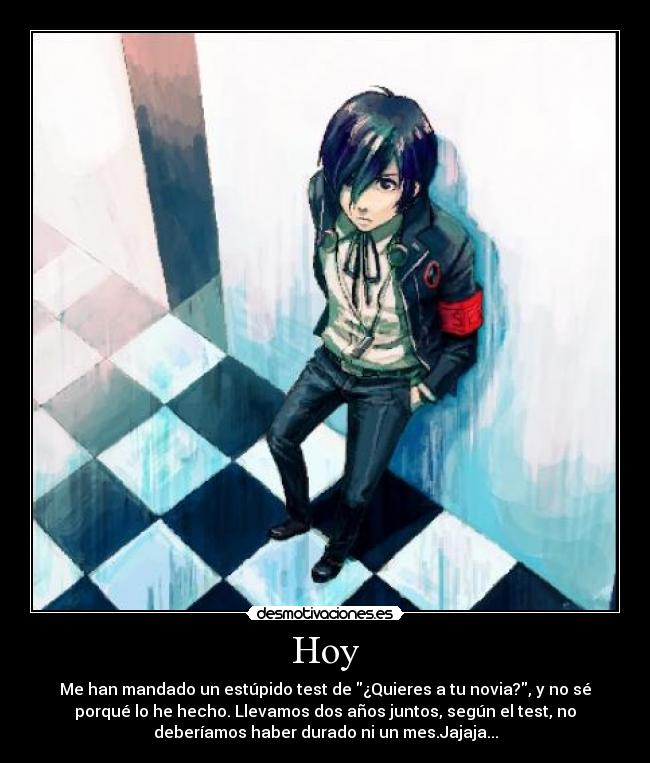 Hoy - Me han mandado un estúpido test de ¿Quieres a tu novia?, y no sé
porqué lo he hecho. Llevamos dos años juntos, según el test, no
deberíamos haber durado ni un mes.Jajaja...